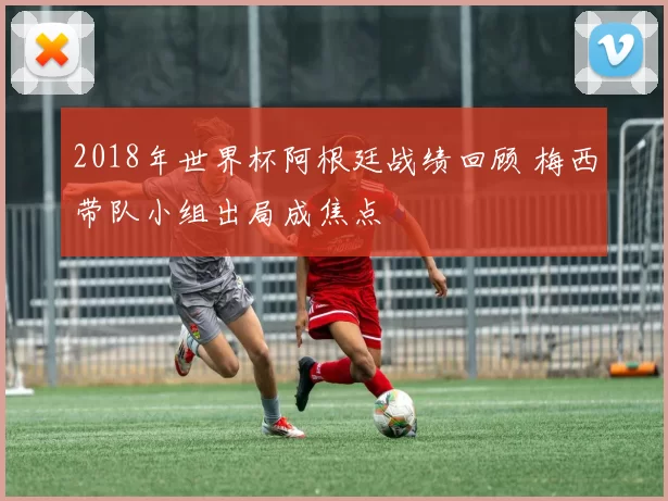 2018年世界杯阿根廷战绩回顾 梅西带队小组出局成焦点