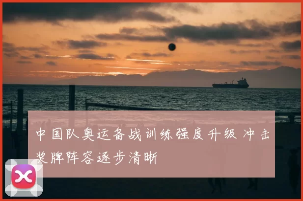 中国队奥运备战训练强度升级 冲击奖牌阵容逐步清晰