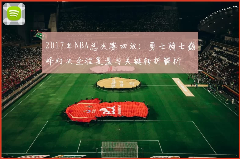 2017年NBA总决赛回放：勇士骑士巅峰对决全程复盘与关键转折解析