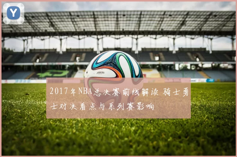 2017年NBA总决赛前线解读 骑士勇士对决看点与系列赛影响