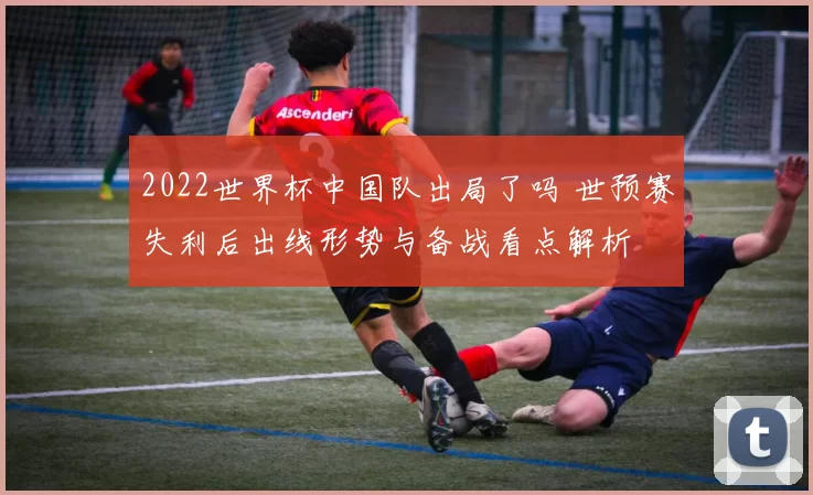 2022世界杯中国队出局了吗 世预赛失利后出线形势与备战看点解析