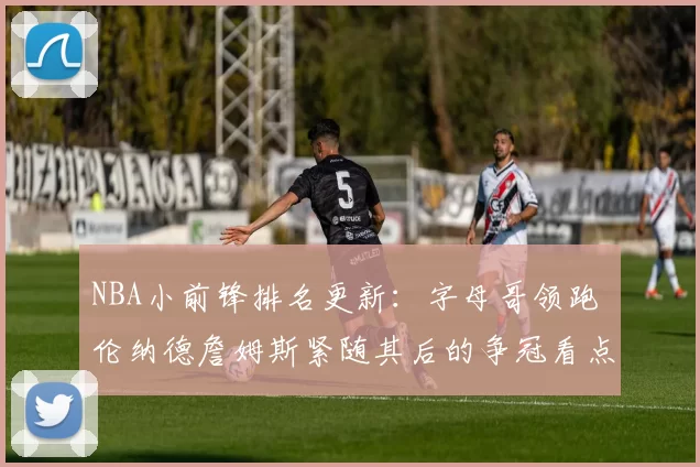 NBA小前锋排名更新：字母哥领跑 伦纳德詹姆斯紧随其后的争冠看点