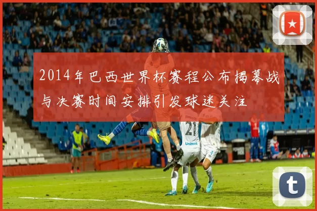 2014年巴西世界杯赛程公布揭幕战与决赛时间安排引发球迷关注