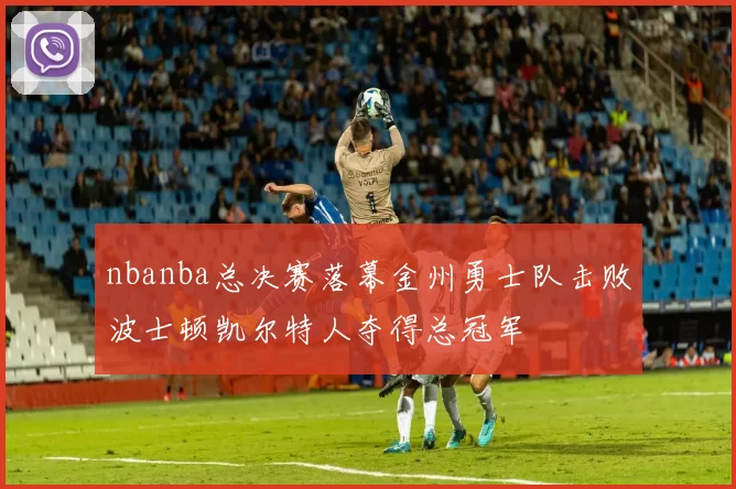 nbanba总决赛落幕金州勇士队击败波士顿凯尔特人夺得总冠军