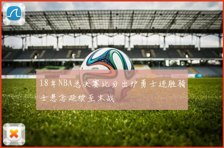 18年NBA总决赛比分出炉勇士连胜骑士悬念延续至末战
