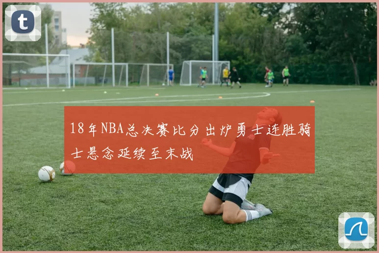 18年NBA总决赛比分出炉勇士连胜骑士悬念延续至末战